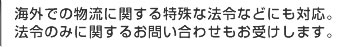 海外での物流に関する特殊な法令などにも対応。法令のみに関するお問い合わせもお受けします。